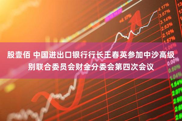 股壹佰 中国进出口银行行长王春英参加中沙高级别联合委员会财金分委会第四次会议
