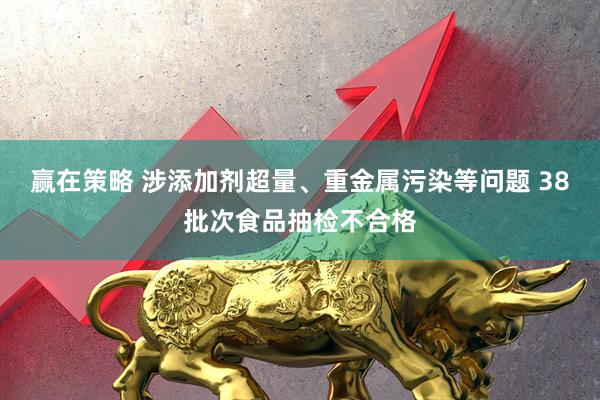 赢在策略 涉添加剂超量、重金属污染等问题 38批次食品抽检不合格
