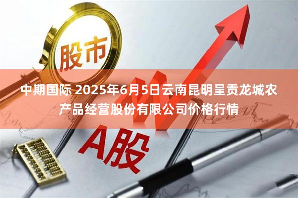 中期国际 2025年6月5日云南昆明呈贡龙城农产品经营股份有限公司价格行情
