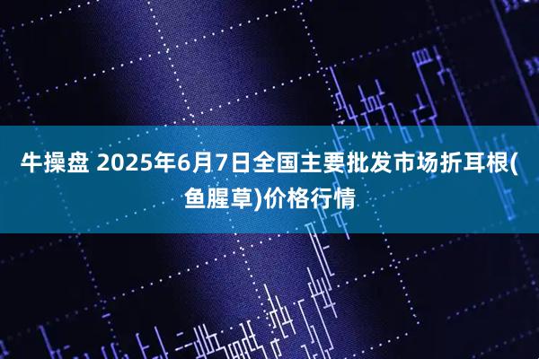 牛操盘 2025年6月7日全国主要批发市场折耳根(鱼腥草)价格行情