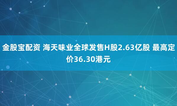 金股宝配资 海天味业全球发售H股2.63亿股 最高定价36.30港元