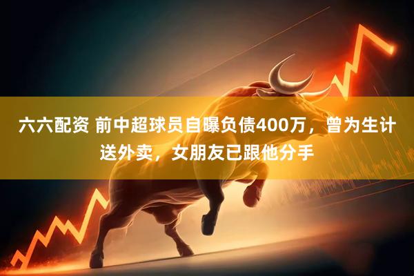 六六配资 前中超球员自曝负债400万，曾为生计送外卖，女朋友已跟他分手