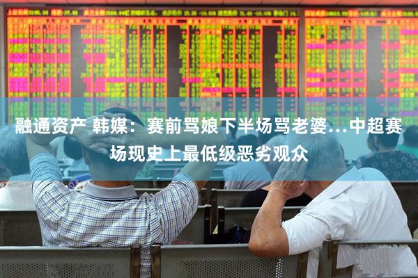 融通资产 韩媒：赛前骂娘下半场骂老婆…中超赛场现史上最低级恶劣观众