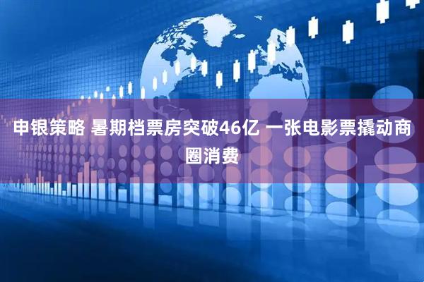 申银策略 暑期档票房突破46亿 一张电影票撬动商圈消费