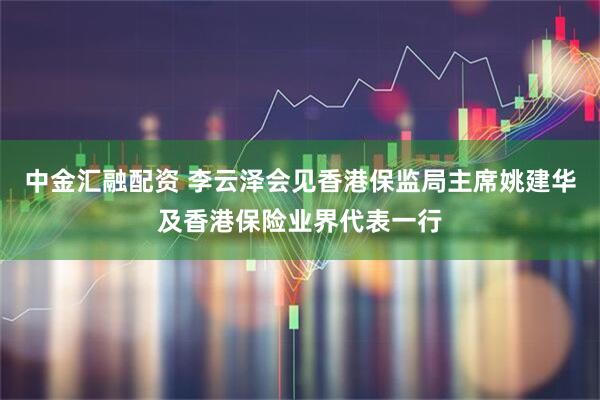 中金汇融配资 李云泽会见香港保监局主席姚建华及香港保险业界代表一行