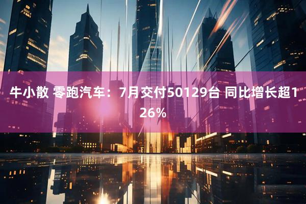 牛小散 零跑汽车：7月交付50129台 同比增长超126%