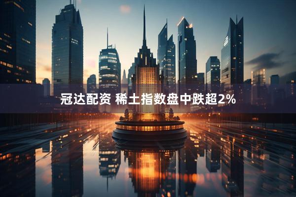 冠达配资 稀土指数盘中跌超2%
