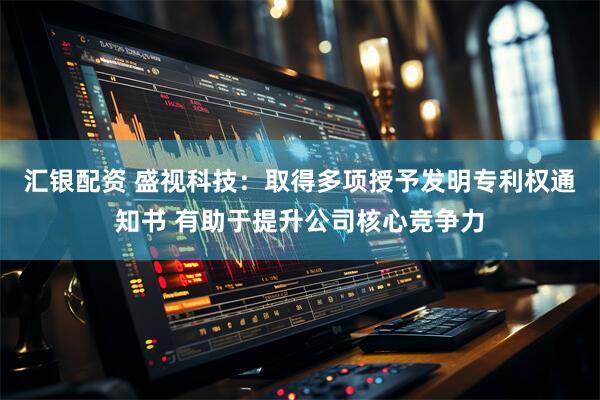 汇银配资 盛视科技：取得多项授予发明专利权通知书 有助于提升公司核心竞争力