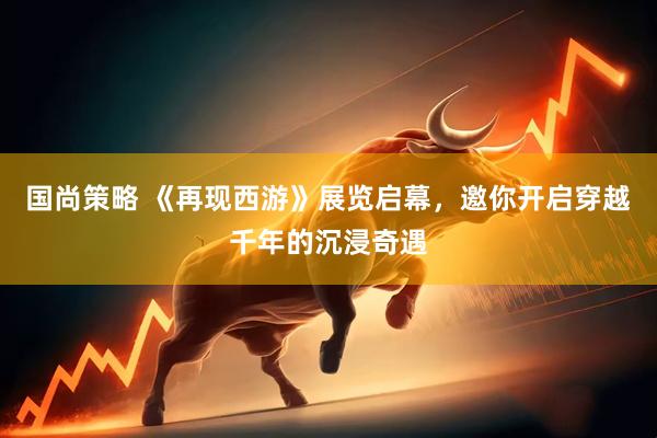 国尚策略 《再现西游》展览启幕，邀你开启穿越千年的沉浸奇遇