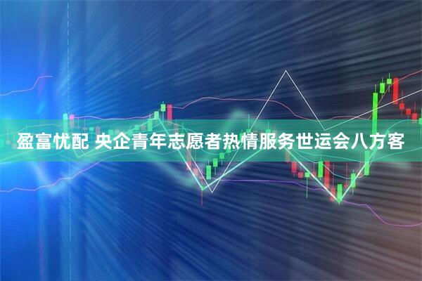盈富忧配 央企青年志愿者热情服务世运会八方客