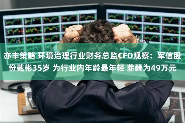 亦丰策略 环境治理行业财务总监CFO观察：军信股份戴彬35岁 为行业内年龄最年轻 薪酬为49万元