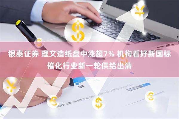 银泰证券 理文造纸盘中涨超7% 机构看好新国标催化行业新一轮供给出清