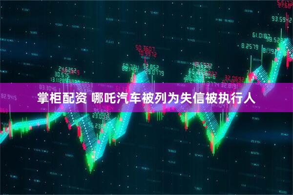 掌柜配资 哪吒汽车被列为失信被执行人