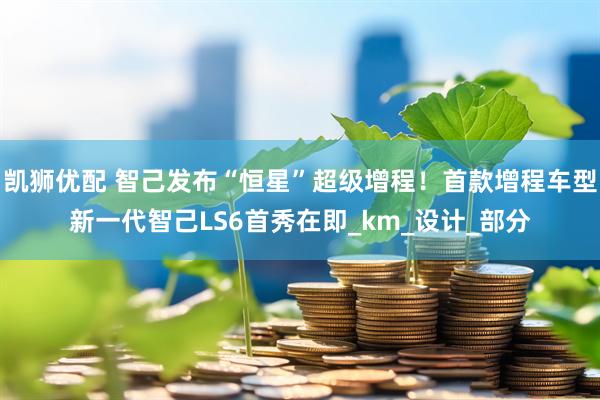 凯狮优配 智己发布“恒星”超级增程！首款增程车型新一代智己LS6首秀在即_km_设计_部分