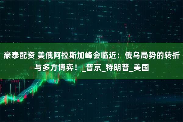 豪泰配资 美俄阿拉斯加峰会临近：俄乌局势的转折与多方博弈！_普京_特朗普_美国