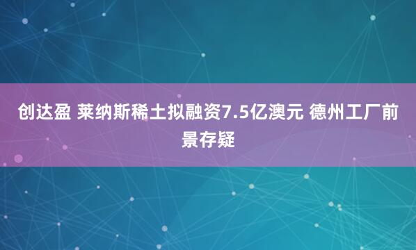 创达盈 莱纳斯稀土拟融资7.5亿澳元 德州工厂前景存疑