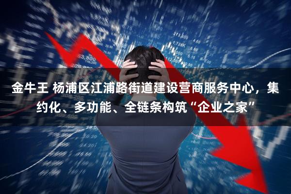 金牛王 杨浦区江浦路街道建设营商服务中心，集约化、多功能、全链条构筑“企业之家”