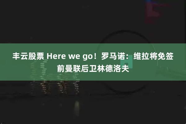 丰云股票 Here we go！罗马诺：维拉将免签前曼联后卫林德洛夫