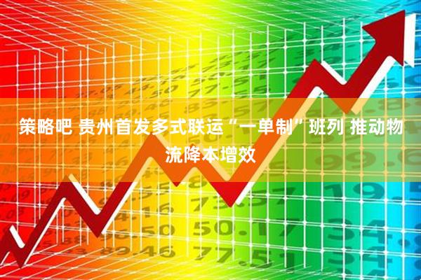 策略吧 贵州首发多式联运“一单制”班列 推动物流降本增效