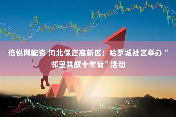 倍悦网配资 河北保定高新区：哈罗城社区举办“邻里共叙十年情”活动