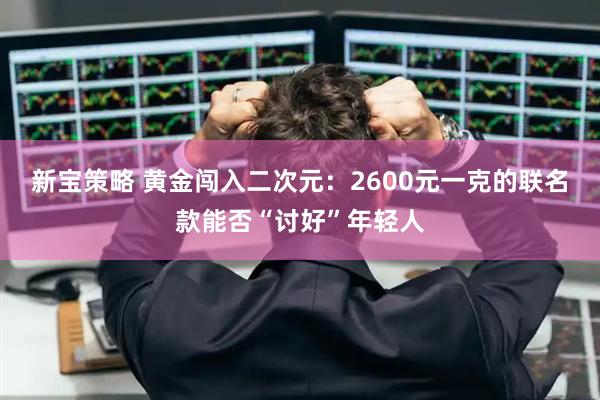 新宝策略 黄金闯入二次元：2600元一克的联名款能否“讨好”年轻人