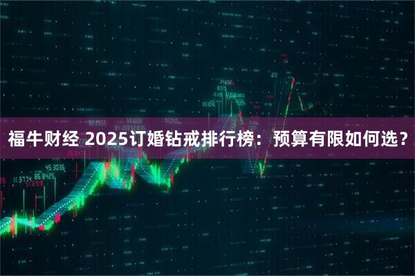 福牛财经 2025订婚钻戒排行榜：预算有限如何选？