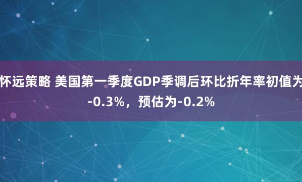 怀远策略 美国第一季度GDP季调后环比折年率初值为-0.3%，预估为-0.2%