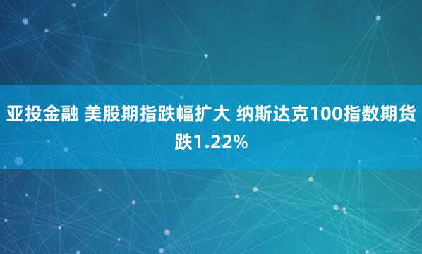 亚投金融 美股期指跌幅扩大 纳斯达克100指数期货跌1.22%