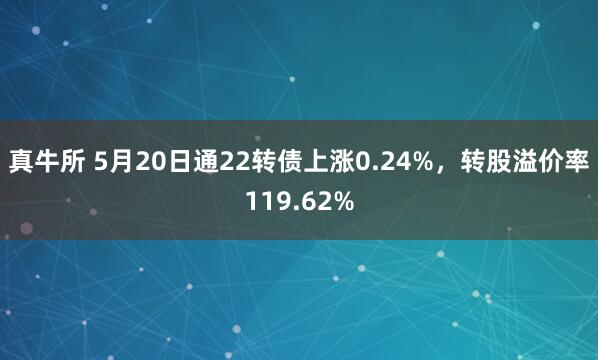 真牛所 5月20日通22转债上涨0.24%，转股溢价率119.62%