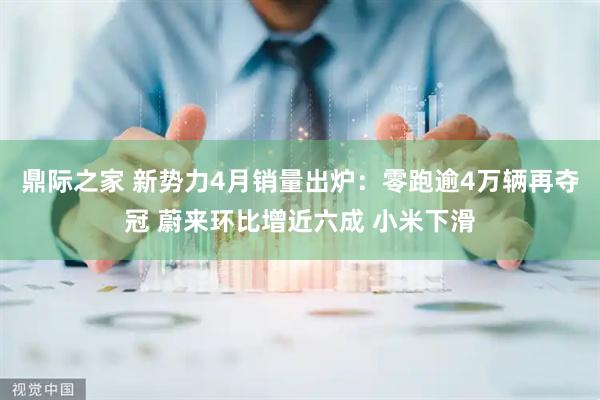 鼎际之家 新势力4月销量出炉：零跑逾4万辆再夺冠 蔚来环比增近六成 小米下滑