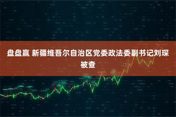 盘盘赢 新疆维吾尔自治区党委政法委副书记刘琛被查