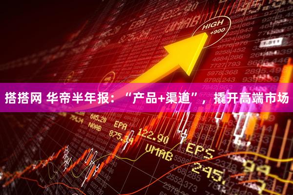 搭搭网 华帝半年报：“产品+渠道”，撬开高端市场