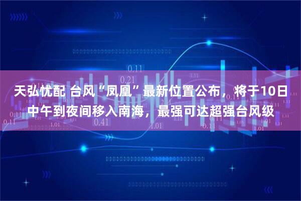 天弘忧配 台风“凤凰”最新位置公布，将于10日中午到夜间移入南海，最强可达超强台风级