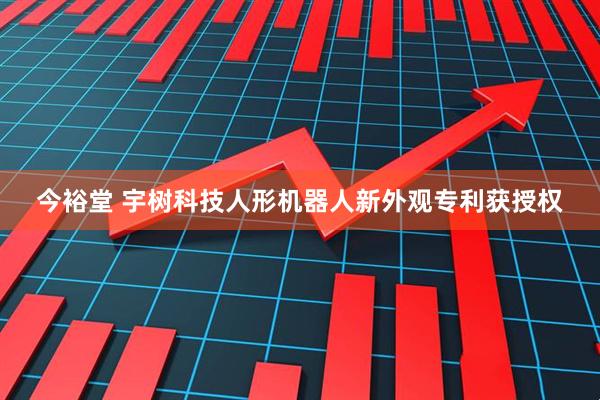 今裕堂 宇树科技人形机器人新外观专利获授权