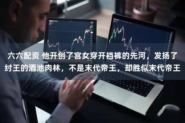 六六配资 他开创了宫女穿开裆裤的先河，发扬了纣王的酒池肉林，不是末代帝王，却胜似末代帝王