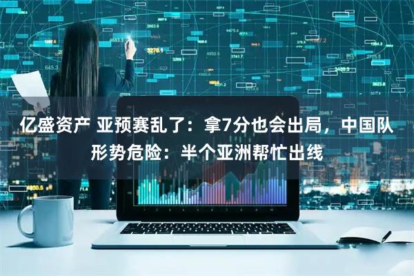 亿盛资产 亚预赛乱了：拿7分也会出局，中国队形势危险：半个亚洲帮忙出线