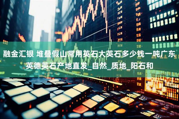 融金汇银 堆叠假山常用英石大英石多少钱一吨广东英德英石产地直发_自然_质地_阳石和