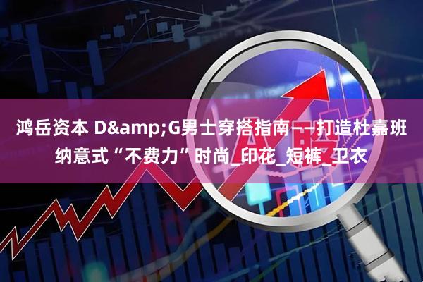 鸿岳资本 D&G男士穿搭指南——打造杜嘉班纳意式“不费力”时尚_印花_短裤_卫衣