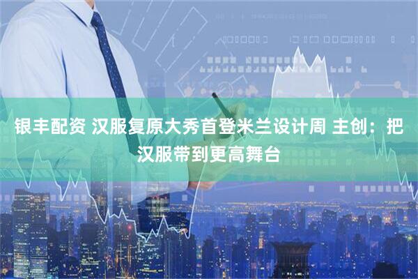 银丰配资 汉服复原大秀首登米兰设计周 主创：把汉服带到更高舞台