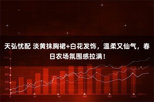 天弘忧配 淡黄抹胸裙+白花发饰，温柔又仙气，春日农场氛围感拉满！