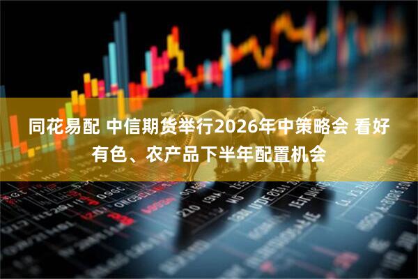同花易配 中信期货举行2026年中策略会 看好有色、农产品下半年配置机会
