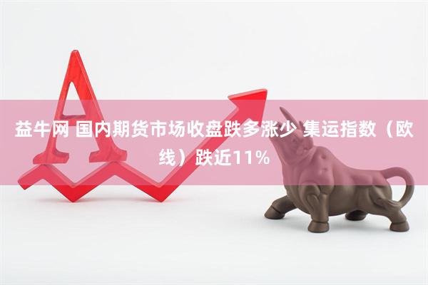 益牛网 国内期货市场收盘跌多涨少 集运指数（欧线）跌近11%