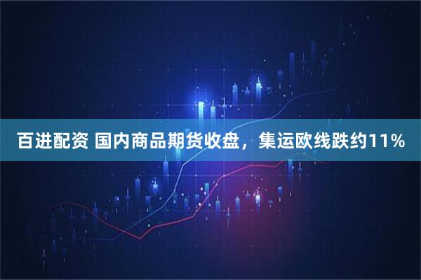 百进配资 国内商品期货收盘，集运欧线跌约11%